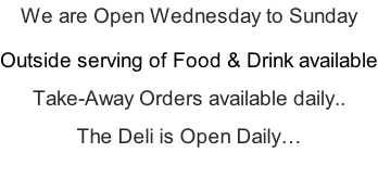We are Open Wednesday to Sunday  Outside serving of Food & Drink available  Take-Away Orders available daily..  The Deli is Open Daily…